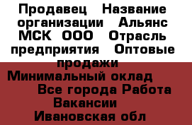 Продавец › Название организации ­ Альянс-МСК, ООО › Отрасль предприятия ­ Оптовые продажи › Минимальный оклад ­ 21 000 - Все города Работа » Вакансии   . Ивановская обл.